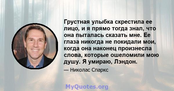 Грустная улыбка скрестила ее лицо, и я прямо тогда знал, что она пыталась сказать мне. Ее глаза никогда не покидали мои, когда она наконец произнесла слова, которые ошеломили мою душу. Я умираю, Лэндон.