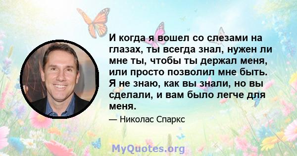 И когда я вошел со слезами на глазах, ты всегда знал, нужен ли мне ты, чтобы ты держал меня, или просто позволил мне быть. Я не знаю, как вы знали, но вы сделали, и вам было легче для меня.