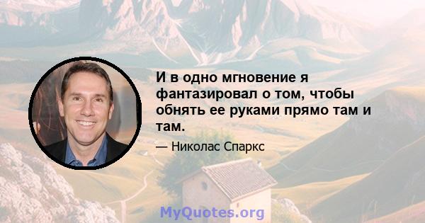 И в одно мгновение я фантазировал о том, чтобы обнять ее руками прямо там и там.