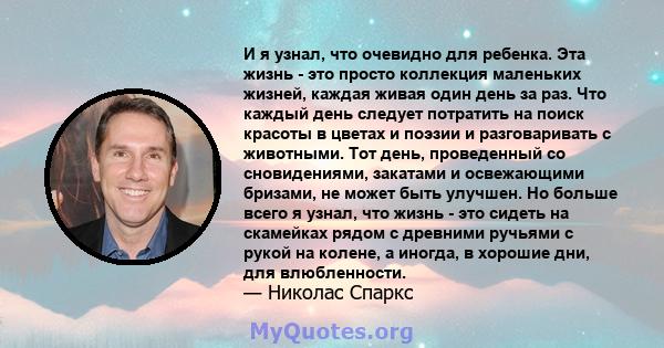 И я узнал, что очевидно для ребенка. Эта жизнь - это просто коллекция маленьких жизней, каждая живая один день за раз. Что каждый день следует потратить на поиск красоты в цветах и ​​поэзии и разговаривать с животными.