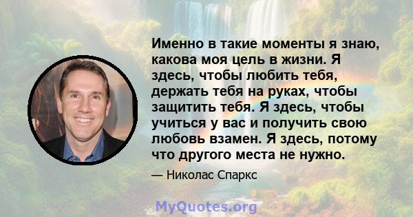 Именно в такие моменты я знаю, какова моя цель в жизни. Я здесь, чтобы любить тебя, держать тебя на руках, чтобы защитить тебя. Я здесь, чтобы учиться у вас и получить свою любовь взамен. Я здесь, потому что другого