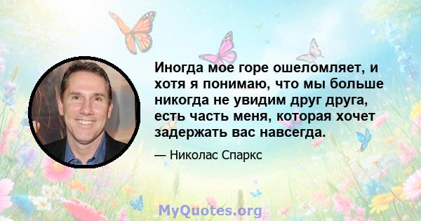 Иногда мое горе ошеломляет, и хотя я понимаю, что мы больше никогда не увидим друг друга, есть часть меня, которая хочет задержать вас навсегда.