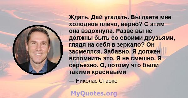 Ждать. Дай угадать. Вы даете мне холодное плечо, верно? С этим она вздохнула. Разве вы не должны быть со своими друзьями, глядя на себя в зеркало? Он засмеялся. Забавно. Я должен вспомнить это. Я не смешно. Я серьезно.