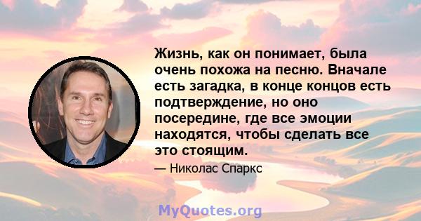 Жизнь, как он понимает, была очень похожа на песню. Вначале есть загадка, в конце концов есть подтверждение, но оно посередине, где все эмоции находятся, чтобы сделать все это стоящим.