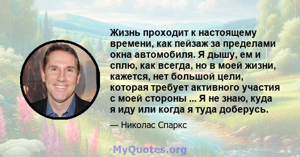 Жизнь проходит к настоящему времени, как пейзаж за пределами окна автомобиля. Я дышу, ем и сплю, как всегда, но в моей жизни, кажется, нет большой цели, которая требует активного участия с моей стороны ... Я не знаю,