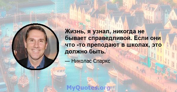 Жизнь, я узнал, никогда не бывает справедливой. Если они что -то преподают в школах, это должно быть.