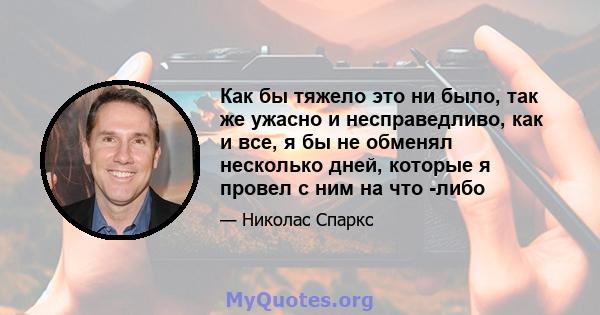 Как бы тяжело это ни было, так же ужасно и несправедливо, как и все, я бы не обменял несколько дней, которые я провел с ним на что -либо