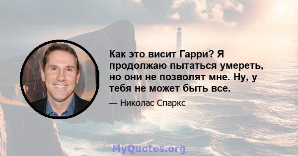 Как это висит Гарри? Я продолжаю пытаться умереть, но они не позволят мне. Ну, у тебя не может быть все.