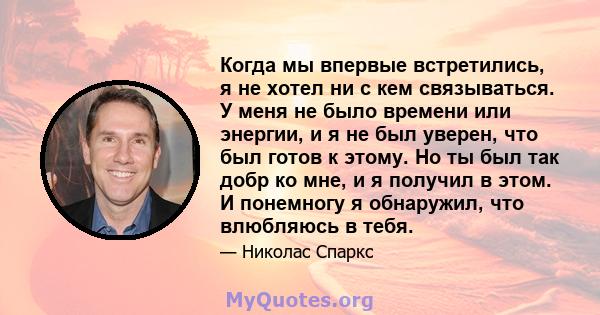 Когда мы впервые встретились, я не хотел ни с кем связываться. У меня не было времени или энергии, и я не был уверен, что был готов к этому. Но ты был так добр ко мне, и я получил в этом. И понемногу я обнаружил, что