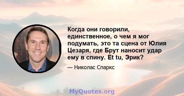 Когда они говорили, единственное, о чем я мог подумать, это та сцена от Юлия Цезаря, где Брут наносит удар ему в спину. Et tu, Эрик?