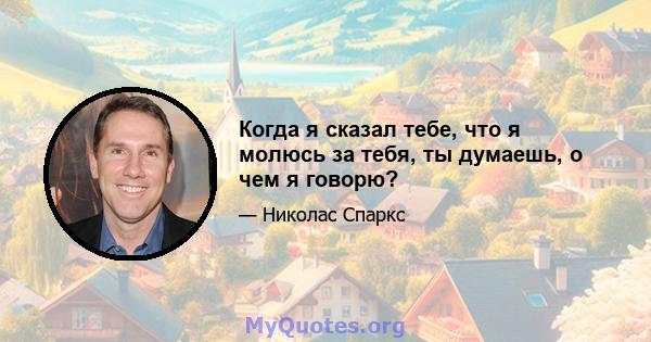 Когда я сказал тебе, что я молюсь за тебя, ты думаешь, о чем я говорю?