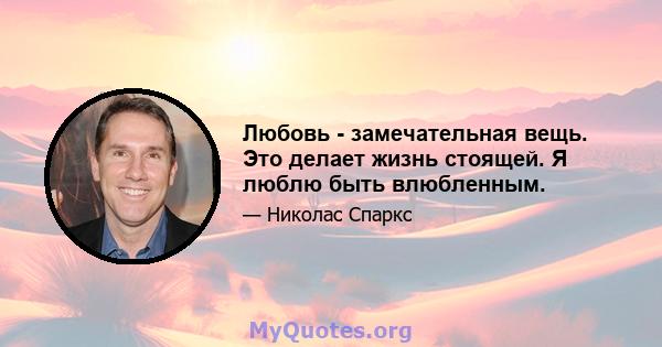 Любовь - замечательная вещь. Это делает жизнь стоящей. Я люблю быть влюбленным.