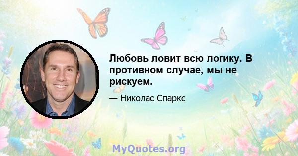 Любовь ловит всю логику. В противном случае, мы не рискуем.