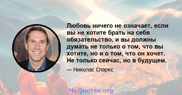 Любовь ничего не означает, если вы не хотите брать на себя обязательство, и вы должны думать не только о том, что вы хотите, но и о том, что он хочет. Не только сейчас, но в будущем.