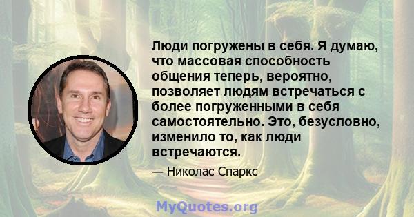 Люди погружены в себя. Я думаю, что массовая способность общения теперь, вероятно, позволяет людям встречаться с более погруженными в себя самостоятельно. Это, безусловно, изменило то, как люди встречаются.