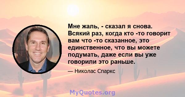 Мне жаль, - сказал я снова. Всякий раз, когда кто -то говорит вам что -то сказанное, это единственное, что вы можете подумать, даже если вы уже говорили это раньше.