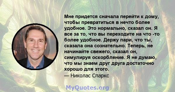 Мне придется сначала перейти к дому, чтобы превратиться в нечто более удобное. Это нормально, сказал он. Я все за то, что вы переходите на что -то более удобное. Держу пари, что ты, сказала она сознательно. Теперь, не