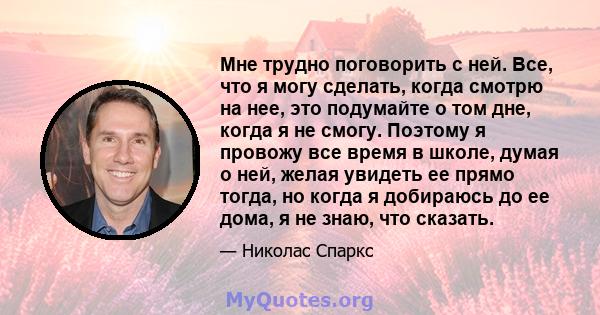 Мне трудно поговорить с ней. Все, что я могу сделать, когда смотрю на нее, это подумайте о том дне, когда я не смогу. Поэтому я провожу все время в школе, думая о ней, желая увидеть ее прямо тогда, но когда я добираюсь