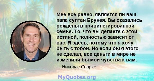 Мне все равно, является ли ваш папа султан Брунея. Вы оказались рождены в привилегированной семье. То, что вы делаете с этой истиной, полностью зависит от вас. Я здесь, потому что я хочу быть с тобой. Но если бы я этого 