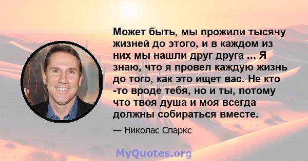 Может быть, мы прожили тысячу жизней до этого, и в каждом из них мы нашли друг друга ... Я знаю, что я провел каждую жизнь до того, как это ищет вас. Не кто -то вроде тебя, но и ты, потому что твоя душа и моя всегда