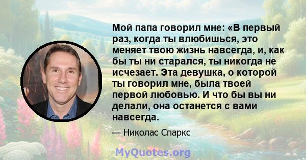 Мой папа говорил мне: «В первый раз, когда ты влюбишься, это меняет твою жизнь навсегда, и, как бы ты ни старался, ты никогда не исчезает. Эта девушка, о которой ты говорил мне, была твоей первой любовью. И что бы вы ни 