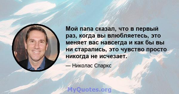 Мой папа сказал, что в первый раз, когда вы влюбляетесь, это меняет вас навсегда и как бы вы ни старались, это чувство просто никогда не исчезает.