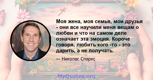 Моя жена, моя семья, мои друзья - они все научили меня вещам о любви и что на самом деле означает эта эмоция. Короче говоря, любить кого -то - это дарить, а не получать.