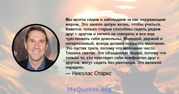 Мы молча сидим и наблюдаем за нас окружающим миром. Это заняло целую жизнь, чтобы учиться. Кажется, только старые способны сидеть рядом друг с другом и ничего не говорить и все еще чувствовать себя довольны. Молодой,