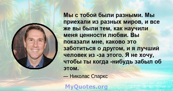 Мы с тобой были разными. Мы приехали из разных миров, и все же вы были тем, как научили меня ценности любви. Вы показали мне, каково это заботиться о другом, и я лучший человек из -за этого. Я не хочу, чтобы ты когда