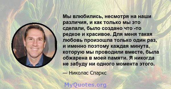 Мы влюбились, несмотря на наши различия, и как только мы это сделали, было создано что -то редкое и красивое. Для меня такая любовь произошла только один раз, и именно поэтому каждая минута, которую мы проводили вместе, 