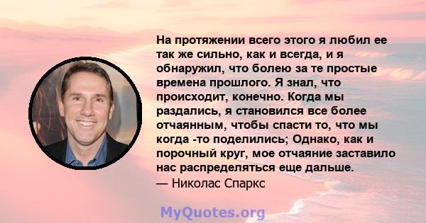 На протяжении всего этого я любил ее так же сильно, как и всегда, и я обнаружил, что болею за те простые времена прошлого. Я знал, что происходит, конечно. Когда мы раздались, я становился все более отчаянным, чтобы