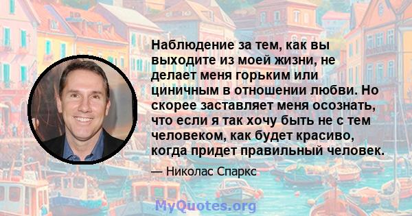 Наблюдение за тем, как вы выходите из моей жизни, не делает меня горьким или циничным в отношении любви. Но скорее заставляет меня осознать, что если я так хочу быть не с тем человеком, как будет красиво, когда придет