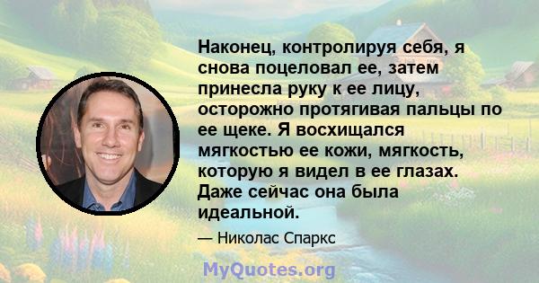 Наконец, контролируя себя, я снова поцеловал ее, затем принесла руку к ее лицу, осторожно протягивая пальцы по ее щеке. Я восхищался мягкостью ее кожи, мягкость, которую я видел в ее глазах. Даже сейчас она была