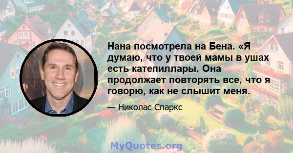 Нана посмотрела на Бена. «Я думаю, что у твоей мамы в ушах есть катепиллары. Она продолжает повторять все, что я говорю, как не слышит меня.