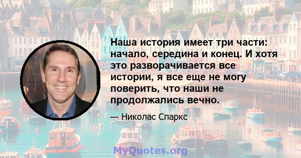 Наша история имеет три части: начало, середина и конец. И хотя это разворачивается все истории, я все еще не могу поверить, что наши не продолжались вечно.