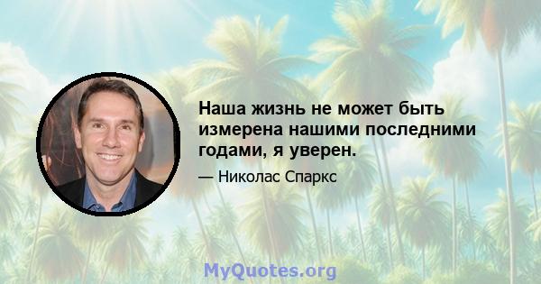 Наша жизнь не может быть измерена нашими последними годами, я уверен.