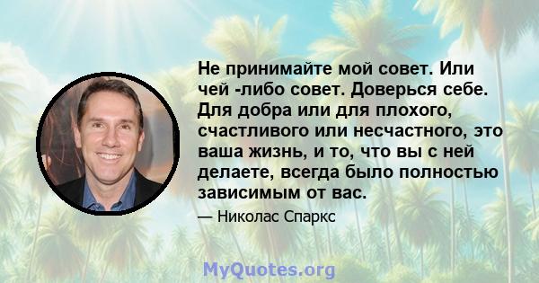 Не принимайте мой совет. Или чей -либо совет. Доверься себе. Для добра или для плохого, счастливого или несчастного, это ваша жизнь, и то, что вы с ней делаете, всегда было полностью зависимым от вас.