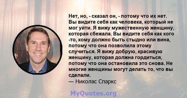 Нет, но, - сказал он, - потому что их нет. Вы видите себя как человека, который не мог уйти. Я вижу мужественную женщину, которая сбежала. Вы видите себя как кого -то, кому должно быть стыдно или вина, потому что она