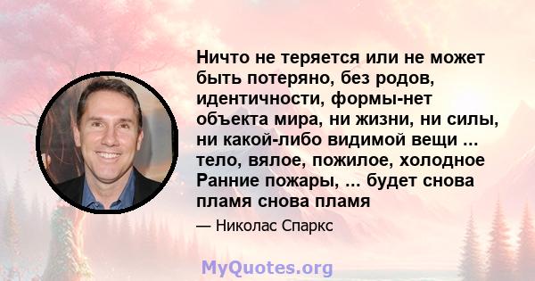 Ничто не теряется или не может быть потеряно, без родов, идентичности, формы-нет объекта мира, ни жизни, ни силы, ни какой-либо видимой вещи ... тело, вялое, пожилое, холодное Ранние пожары, ... будет снова пламя снова