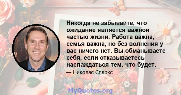 Никогда не забывайте, что ожидание является важной частью жизни. Работа важна, семья важна, но без волнения у вас ничего нет. Вы обманываете себя, если отказываетесь наслаждаться тем, что будет.