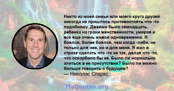 Никто из моей семьи или моего круга друзей никогда не пришлось противостоять что -то подобному. Джейми было семнадцать, ребенка на грани женственности, умирая и все еще очень живой одновременно. Я боялся, более боялся,