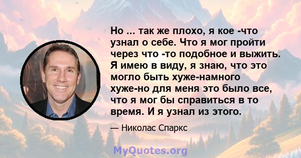 Но ... так же плохо, я кое -что узнал о себе. Что я мог пройти через что -то подобное и выжить. Я имею в виду, я знаю, что это могло быть хуже-намного хуже-но для меня это было все, что я мог бы справиться в то время. И 