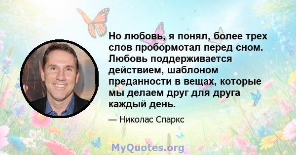 Но любовь, я понял, более трех слов пробормотал перед сном. Любовь поддерживается действием, шаблоном преданности в вещах, которые мы делаем друг для друга каждый день.