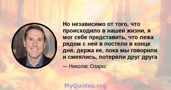 Но независимо от того, что происходило в нашей жизни, я мог себе представить, что лежа рядом с ней в постели в конце дня, держа ее, пока мы говорили и смеялись, потеряли друг друга