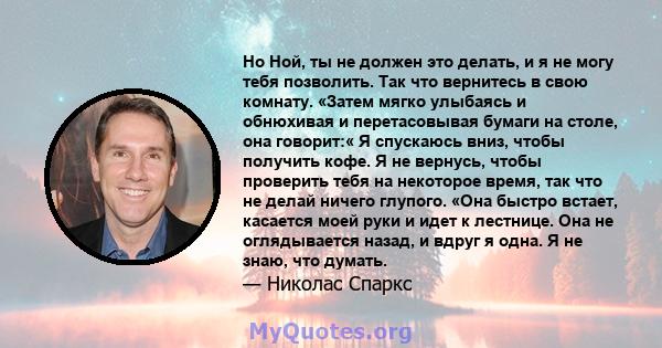 Но Ной, ты не должен это делать, и я не могу тебя позволить. Так что вернитесь в свою комнату. «Затем мягко улыбаясь и обнюхивая и перетасовывая бумаги на столе, она говорит:« Я спускаюсь вниз, чтобы получить кофе. Я не 