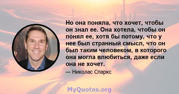 Но она поняла, что хочет, чтобы он знал ее. Она хотела, чтобы он понял ее, хотя бы потому, что у нее был странный смысл, что он был таким человеком, в которого она могла влюбиться, даже если она не хочет.