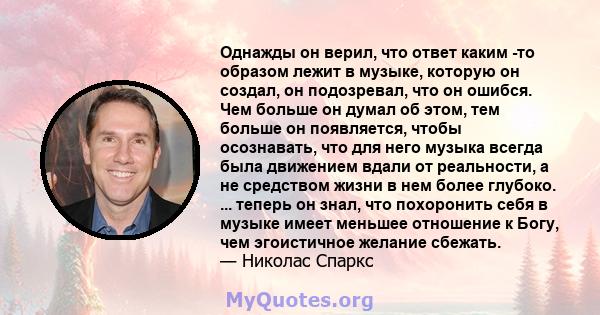 Однажды он верил, что ответ каким -то образом лежит в музыке, которую он создал, он подозревал, что он ошибся. Чем больше он думал об этом, тем больше он появляется, чтобы осознавать, что для него музыка всегда была