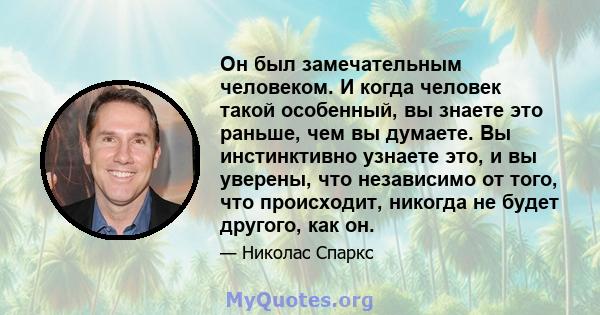 Он был замечательным человеком. И когда человек такой особенный, вы знаете это раньше, чем вы думаете. Вы инстинктивно узнаете это, и вы уверены, что независимо от того, что происходит, никогда не будет другого, как он.