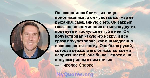 Он наклонился ближе, их лица приближались, и он чувствовал жар ее дыхания, смешанную с его. Он закрыл глаза на воспоминания о тысяче других поцелуев и коснулся ее губ к ней. Он почувствовал какую -то искру, и все сразу