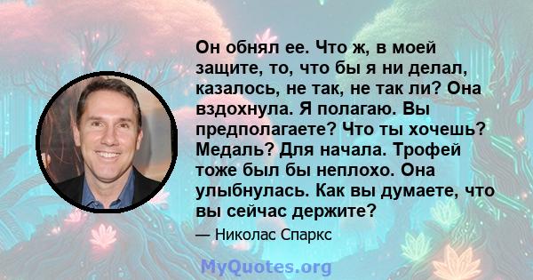 Он обнял ее. Что ж, в моей защите, то, что бы я ни делал, казалось, не так, не так ли? Она вздохнула. Я полагаю. Вы предполагаете? Что ты хочешь? Медаль? Для начала. Трофей тоже был бы неплохо. Она улыбнулась. Как вы